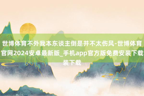 世博体育不外我本东谈主倒是并不太伤风-世博体育官网2024安卓最新版_手机app官方版免费安装下载