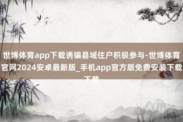 世博体育app下载诱骗县域住户积极参与-世博体育官网2024安卓最新版_手机app官方版免费安装下载