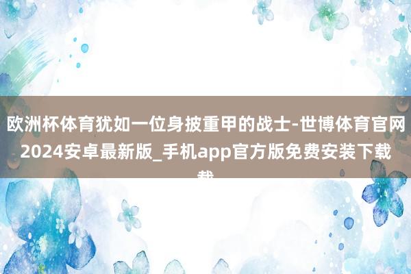 欧洲杯体育犹如一位身披重甲的战士-世博体育官网2024安卓最新版_手机app官方版免费安装下载