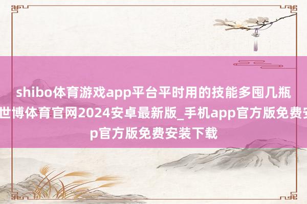 shibo体育游戏app平台平时用的技能多囤几瓶很合算-世博体育官网2024安卓最新版_手机app官方版免费安装下载