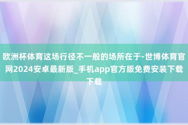 欧洲杯体育这场行径不一般的场所在于-世博体育官网2024安卓最新版_手机app官方版免费安装下载