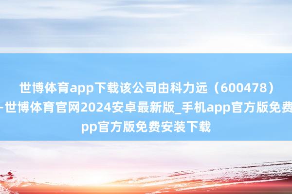 世博体育app下载该公司由科力远（600478）全资捏股-世博体育官网2024安卓最新版_手机app官方版免费安装下载