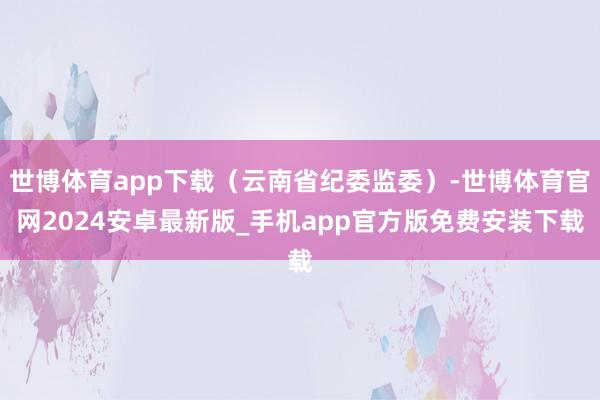 世博体育app下载（云南省纪委监委）-世博体育官网2024安卓最新版_手机app官方版免费安装下载