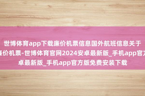 世博体育app下载廉价机票信息国外航班信息关于春运工夫出现的廉价机票-世博体育官网2024安卓最新版_手机app官方版免费安装下载