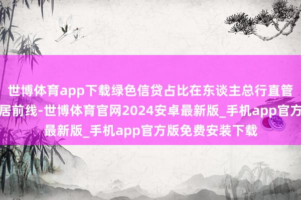 世博体育app下载绿色信贷占比在东谈主总行直管的营业银行中位居前线-世博体育官网2024安卓最新版_手机app官方版免费安装下载