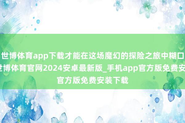 世博体育app下载才能在这场魔幻的探险之旅中糊口下来-世博体育官网2024安卓最新版_手机app官方版免费安装下载