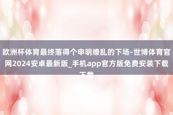 欧洲杯体育最终落得个申明缭乱的下场-世博体育官网2024安卓最新版_手机app官方版免费安装下载