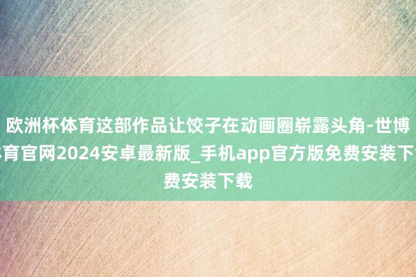 欧洲杯体育这部作品让饺子在动画圈崭露头角-世博体育官网2024安卓最新版_手机app官方版免费安装下载