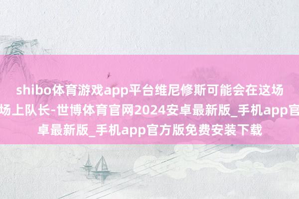 shibo体育游戏app平台维尼修斯可能会在这场比赛中担任皇马的场上队长-世博体育官网2024安卓最新版_手机app官方版免费安装下载