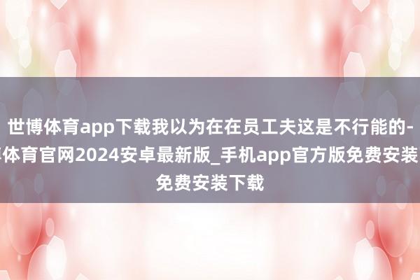 世博体育app下载我以为在在员工夫这是不行能的-世博体育官网2024安卓最新版_手机app官方版免费安装下载