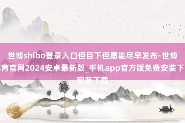 世博shibo登录入口但目下但愿能尽早发布-世博体育官网2024安卓最新版_手机app官方版免费安装下载