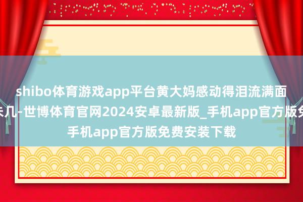 shibo体育游戏app平台黄大妈感动得泪流满面：“天然钱未几-世博体育官网2024安卓最新版_手机app官方版免费安装下载