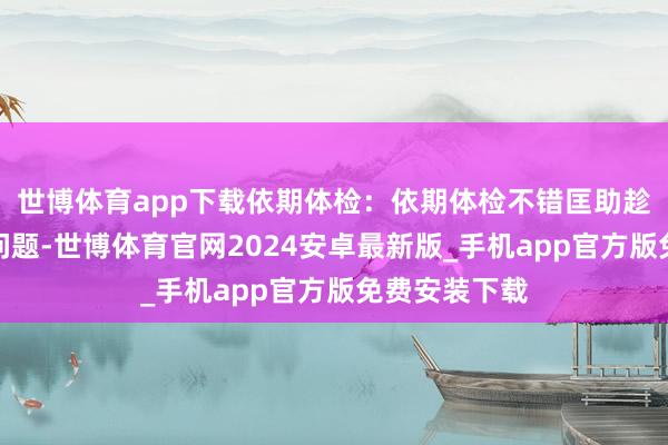 世博体育app下载依期体检：依期体检不错匡助趁早发现肝脏问题-世博体育官网2024安卓最新版_手机app官方版免费安装下载