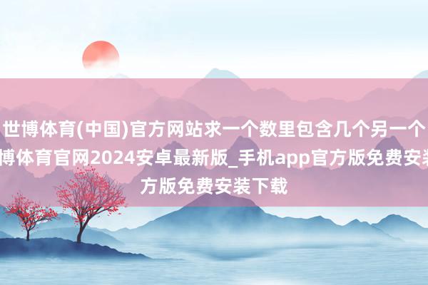 世博体育(中国)官方网站求一个数里包含几个另一个数-世博体育官网2024安卓最新版_手机app官方版免费安装下载