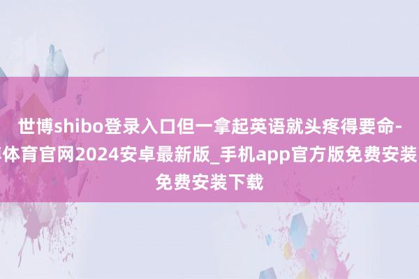 世博shibo登录入口但一拿起英语就头疼得要命-世博体育官网2024安卓最新版_手机app官方版免费安装下载