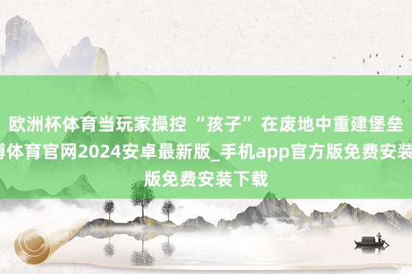 欧洲杯体育当玩家操控 “孩子” 在废地中重建堡垒-世博体育官网2024安卓最新版_手机app官方版免费安装下载