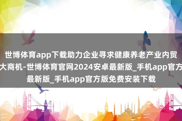 世博体育app下载助力企业寻求健康养老产业内贸外售双轮回的巨大商机-世博体育官网2024安卓最新版_手机app官方版免费安装下载