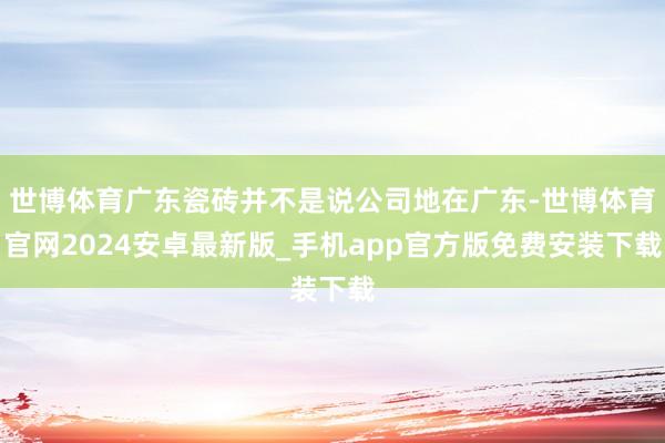 世博体育广东瓷砖并不是说公司地在广东-世博体育官网2024安卓最新版_手机app官方版免费安装下载