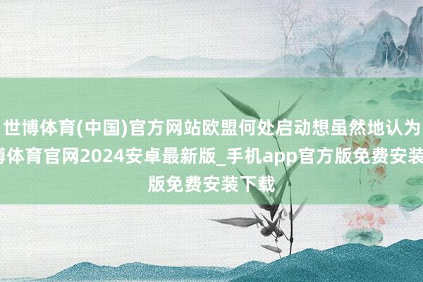 世博体育(中国)官方网站欧盟何处启动想虽然地认为-世博体育官网2024安卓最新版_手机app官方版免费安装下载