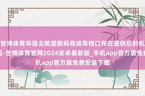 世博体育华强北眺望数码商城等档口存在提供后封机劳动的情况-世博体育官网2024安卓最新版_手机app官方版免费安装下载