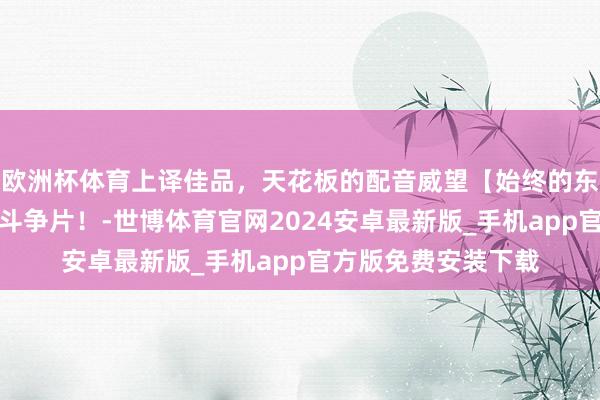 欧洲杯体育上译佳品，天花板的配音威望【始终的东说念主】历史别传斗争片！-世博体育官网2024安卓最新版_手机app官方版免费安装下载