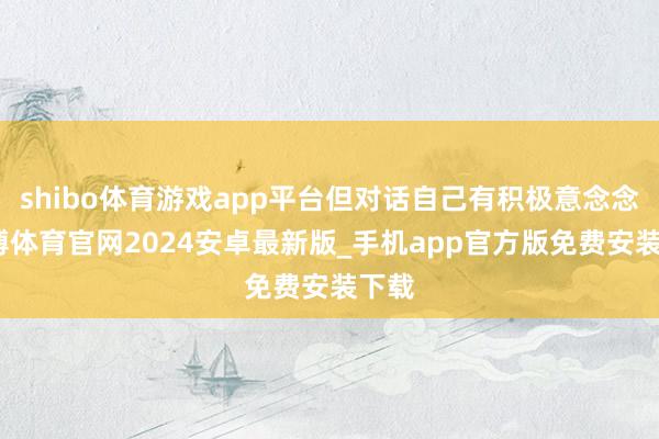 shibo体育游戏app平台但对话自己有积极意念念-世博体育官网2024安卓最新版_手机app官方版免费安装下载