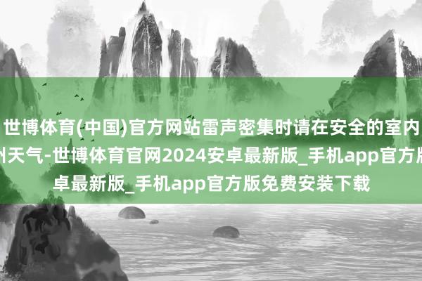 世博体育(中国)官方网站雷声密集时请在安全的室内暂避    据@广州天气-世博体育官网2024安卓最新版_手机app官方版免费安装下载