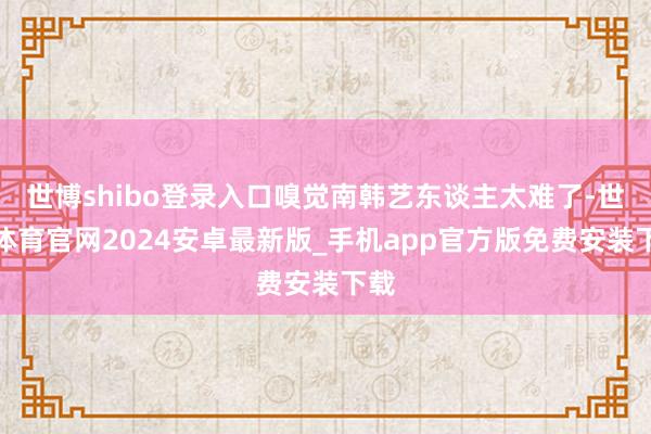 世博shibo登录入口嗅觉南韩艺东谈主太难了-世博体育官网2024安卓最新版_手机app官方版免费安装下载