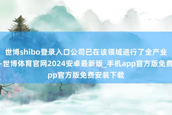 世博shibo登录入口公司已在该领域进行了全产业链的布局-世博体育官网2024安卓最新版_手机app官方版免费安装下载