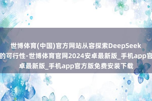 世博体育(中国)官方网站从容探索DeepSeek在公司规画处分中的可行性-世博体育官网2024安卓最新版_手机app官方版免费安装下载