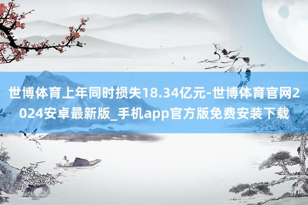 世博体育上年同时损失18.34亿元-世博体育官网2024安卓最新版_手机app官方版免费安装下载