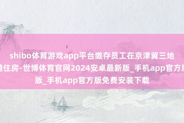 shibo体育游戏app平台缴存员工在京津冀三地租住保险性租借住房-世博体育官网2024安卓最新版_手机app官方版免费安装下载