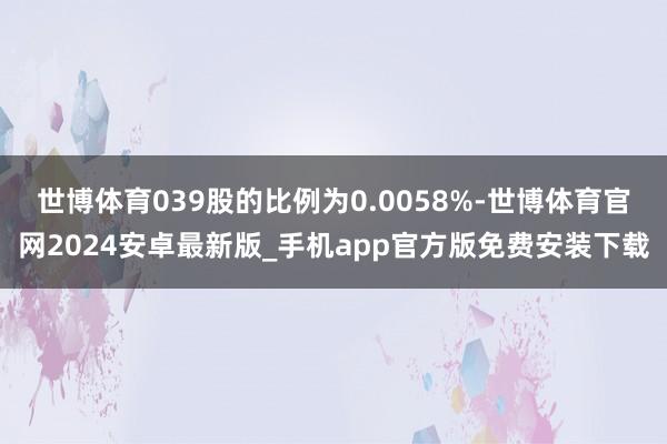 世博体育039股的比例为0.0058%-世博体育官网2024安卓最新版_手机app官方版免费安装下载