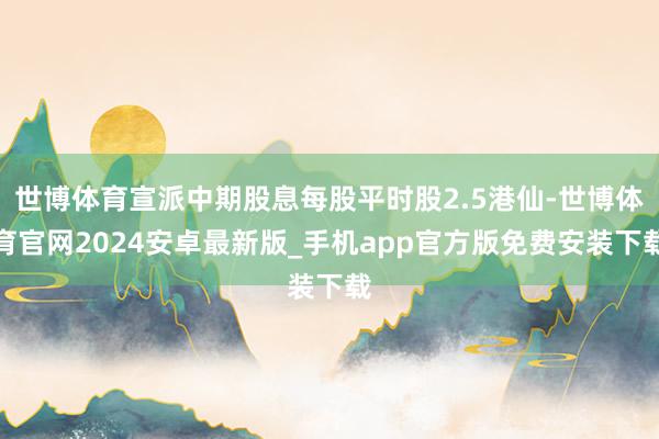 世博体育宣派中期股息每股平时股2.5港仙-世博体育官网2024安卓最新版_手机app官方版免费安装下载