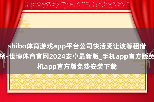shibo体育游戏app平台公司快活受让该等租借物及关连权柄-世博体育官网2024安卓最新版_手机app官方版免费安装下载
