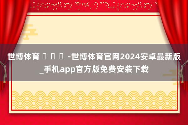 世博体育 ​​​-世博体育官网2024安卓最新版_手机app官方版免费安装下载