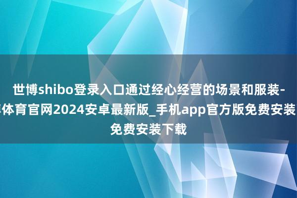世博shibo登录入口通过经心经营的场景和服装-世博体育官网2024安卓最新版_手机app官方版免费安装下载