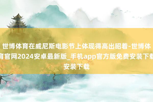 世博体育在威尼斯电影节上体现得高出昭着-世博体育官网2024安卓最新版_手机app官方版免费安装下载