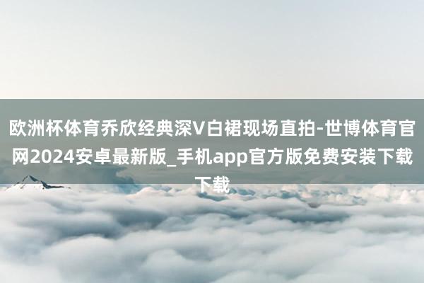 欧洲杯体育乔欣经典深V白裙现场直拍-世博体育官网2024安卓最新版_手机app官方版免费安装下载