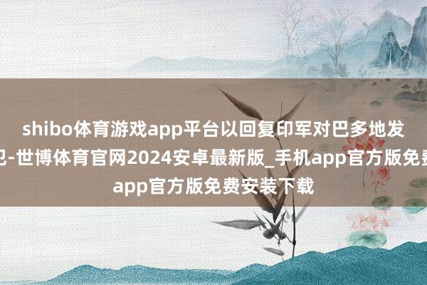 shibo体育游戏app平台以回复印军对巴多地发动导弹进犯-世博体育官网2024安卓最新版_手机app官方版免费安装下载