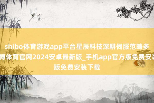 shibo体育游戏app平台星辰科技深耕伺服范畴多年-世博体育官网2024安卓最新版_手机app官方版免费安装下载