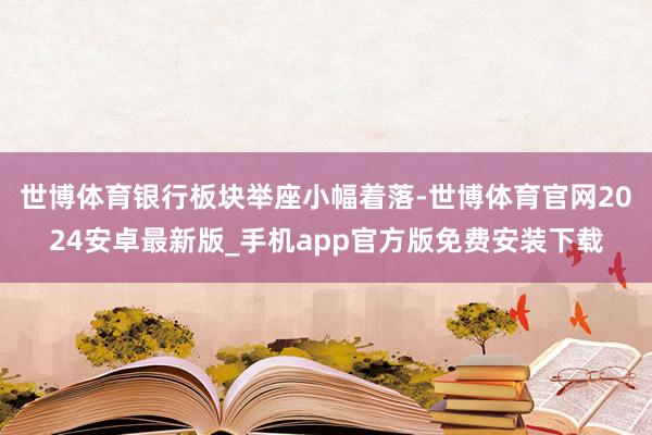世博体育银行板块举座小幅着落-世博体育官网2024安卓最新版_手机app官方版免费安装下载