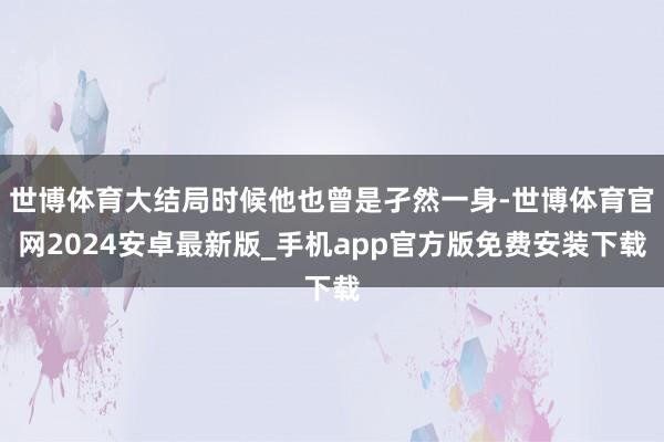 世博体育大结局时候他也曾是孑然一身-世博体育官网2024安卓最新版_手机app官方版免费安装下载