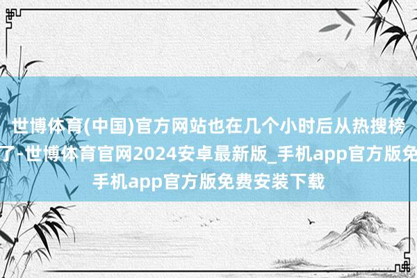 世博体育(中国)官方网站也在几个小时后从热搜榜一忽儿消散了-世博体育官网2024安卓最新版_手机app官方版免费安装下载