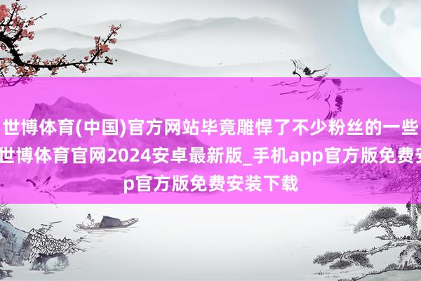 世博体育(中国)官方网站毕竟雕悍了不少粉丝的一些幻念念-世博体育官网2024安卓最新版_手机app官方版免费安装下载