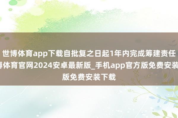 世博体育app下载自批复之日起1年内完成筹建责任-世博体育官网2024安卓最新版_手机app官方版免费安装下载