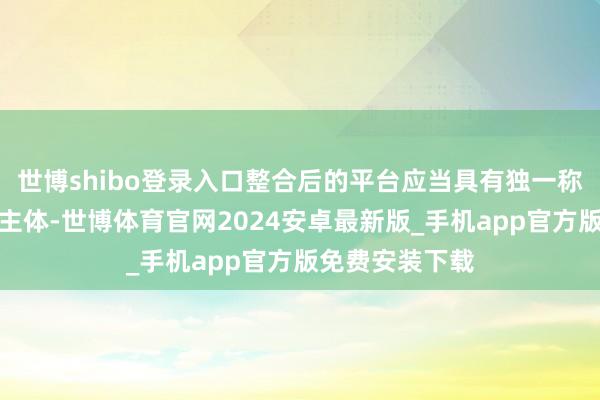 世博shibo登录入口整合后的平台应当具有独一称呼、独一运营主体-世博体育官网2024安卓最新版_手机app官方版免费安装下载