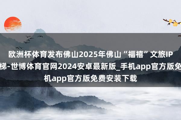 欧洲杯体育发布佛山2025年佛山“福禧”文旅IP旅游极品阶梯-世博体育官网2024安卓最新版_手机app官方版免费安装下载