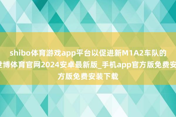 shibo体育游戏app平台以促进新M1A2车队的引入-世博体育官网2024安卓最新版_手机app官方版免费安装下载