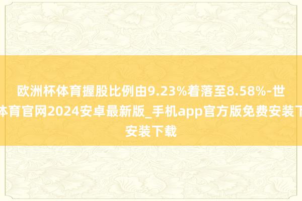 欧洲杯体育握股比例由9.23%着落至8.58%-世博体育官网2024安卓最新版_手机app官方版免费安装下载